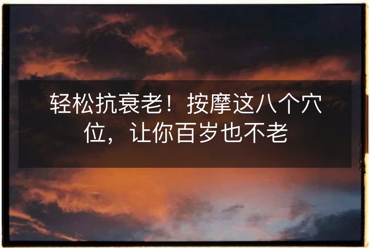 轻松抗衰老！按摩这八个穴位，让你百岁也不老